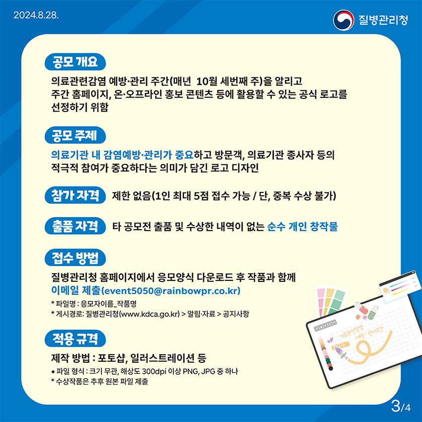공모 개요 의료관련감염 예방·관리 주간(매년 10월 세번째 주)을 알리고 주간 홈페이지, 온·오프라인 홍보 콘텐츠 등에 활용할 수 있는 공식 로고를 선정하기 위함 공모 주제 의료기관 내 감염예방·관리가 중요하고 방문객, 의료기관 종사자 등의 적극적 참여가 중요하다는 의미가 담긴 로고 디자인 참가 자격 제한 없음 (1인 최대 5점 접수 가능 / 단, 중복 수상 불가) 출품 자격 타 공모전 출품 및 수상한 내역이 없는 순수 개인 창작물 접수 방법 질병관리청 홈페이지(공지사항) 내 응모양식 다운로드 후 작품과 함께 이메일(event5050@rainbowpr.co.kr) 제출 * 파일명: 응모자이름_작품명 * 게시경로: 질병관리청 홈페이지(www.kdca.go.kr) > 알림·자료 >공지사항 적용 규격 제작 방법: 포토샵, 일러스트레이션 등 ㅇ 파일형식: 크기 무관, 해상도 300dpi 이상 PNG, JPG 중 하나 * 수상작품은 추후 원본 파일 제출